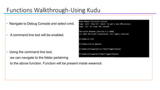 Functions Walkthrough-Using Kudu
• Navigate to Debug Console and select cmd.
• A command line tool will be enabled.
• Using the command line tool,
we can navigate to the folder pertaining
to the above function. Function will be present inside wwwroot.
 