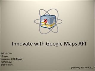 Innovate with Google Maps API
@BracU / 27th
June 2013
Arif Nezami
blogger
organizer, GDG Dhaka
m@arif.pw
@arifnezami
 