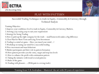 (The Knowledge Hub)


                                   PLAY WITH PATTERN
        Successful Trading Techniques to trade in Equity, Commodity & Currency through
                                        Technical Analysis
Training Objective:
1.Improve your confidence level to trade in Equity, Commodity & Currency Markets.
2.Arriving a day trading setup to suit your requirement
3.Strategy for Swing Trading
4.How to pick up the right company for the trade - small homework makes a big difference
5.Clear Plan for Short Term and Long Term Investment
6.Trading is a mind set game – Have you tuned your mind…?
7.Workshop on tuning our mind for a successful trading
8.Price movement and mass behaviour
9.Market participants and their role in pattern formation
10.How pattern provides you the entry, target and stop loss levels
11.How to enhance the profit with continuation pattern
12.Taking the initiative with trend reversal patterns
13.Rules of the game
14.Trading with pleasure….(With pain is a wrong trade)


           Training from T.R.Arulrajhan – Mastered the art with 20 years of experience
 
