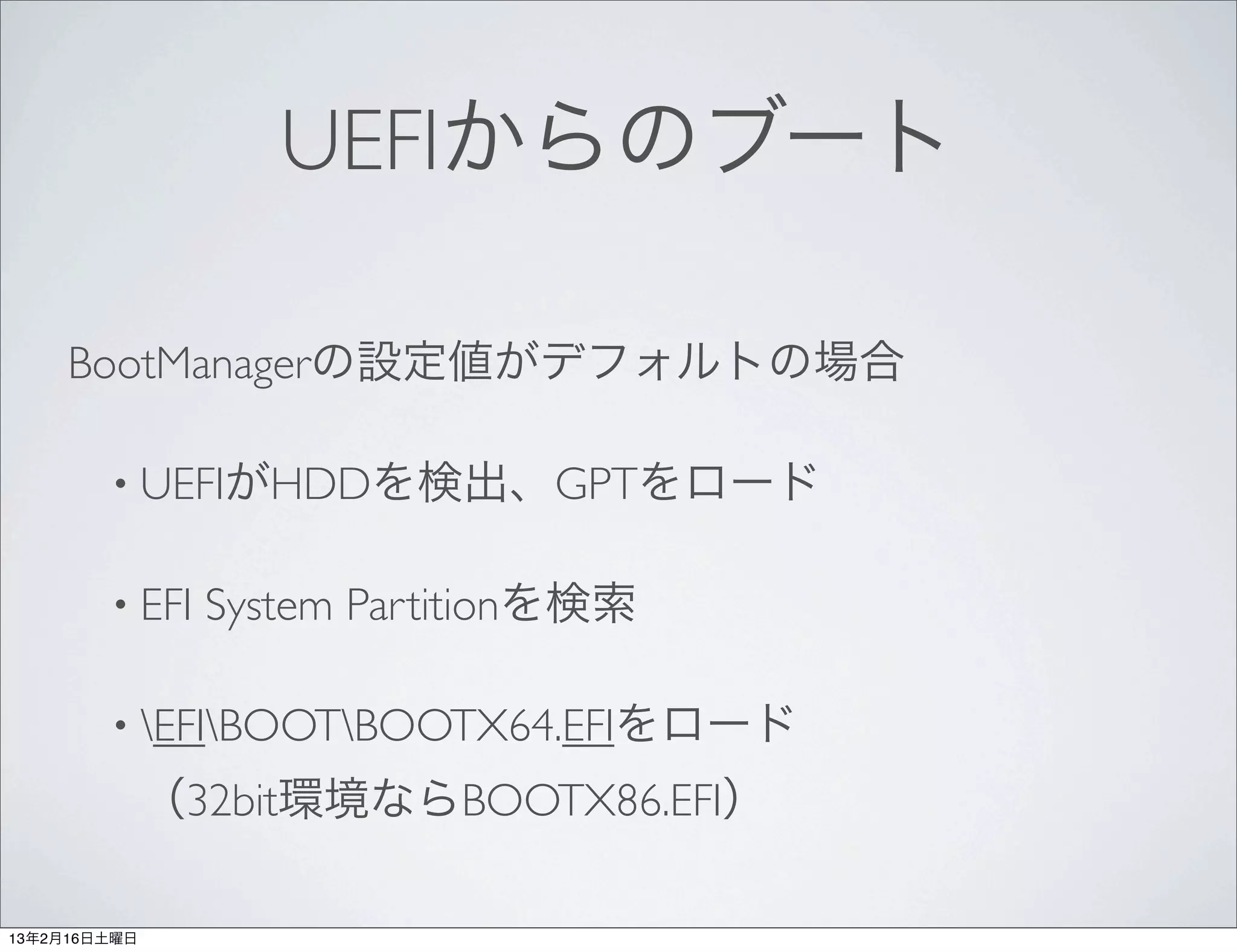 UEFIからのブート

     BootManagerの設定値がデフォルトの場合

        • UEFIがHDDを検出、GPTをロード


        • EFI   System Partitionを検索

        • EFIBOOTBOOTX64.EFIをロード

              （32bit環境ならBOOTX86.EFI）

13年2月16日土曜日
 