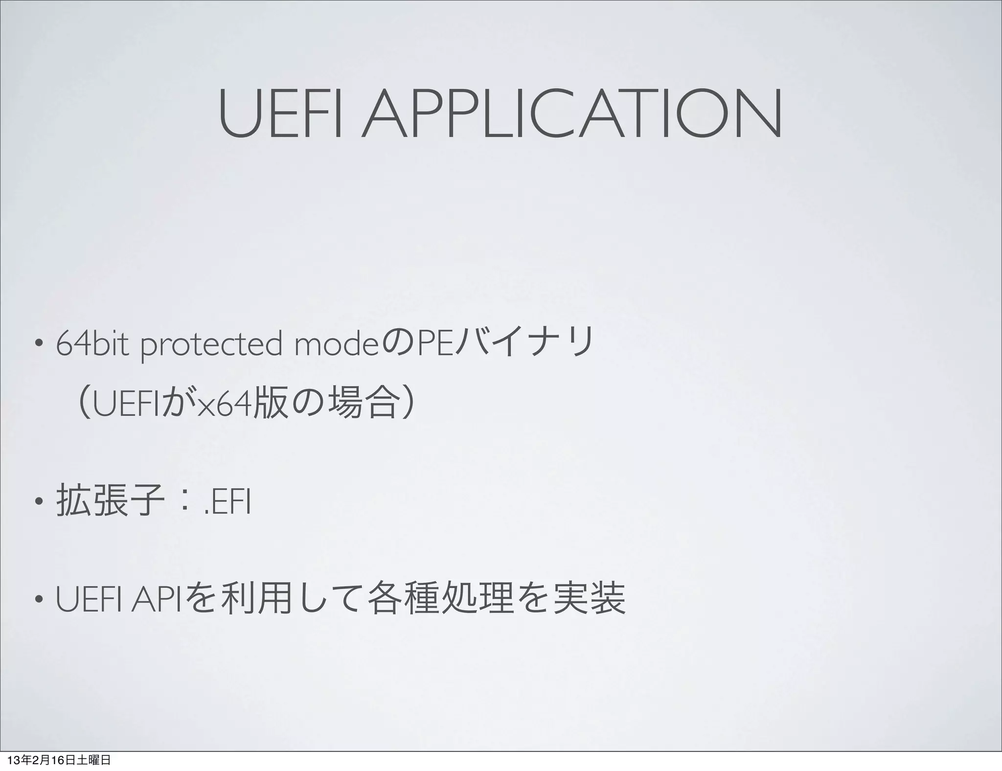 UEFI APPLICATION


  • 64bit     protected modeのPEバイナリ
     （UEFIがx64版の場合）

  • 拡張子：.EFI


  • UEFI APIを利用して各種処理を実装




13年2月16日土曜日
 