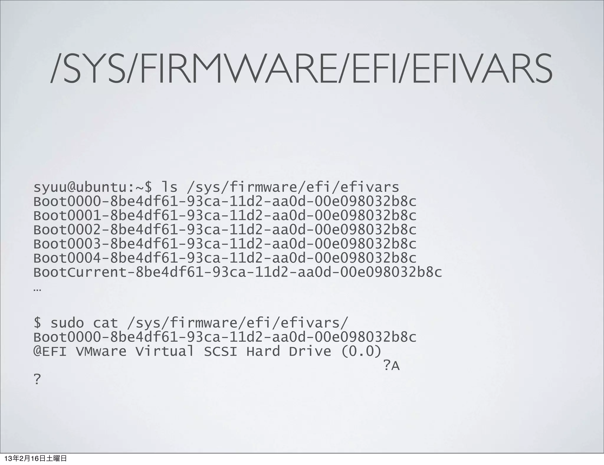 /SYS/FIRMWARE/EFI/EFIVARS

     syuu@ubuntu:~$ ls /sys/firmware/efi/efivars
     Boot0000-8be4df61-93ca-11d2-aa0d-00e098032b8c
     Boot0001-8be4df61-93ca-11d2-aa0d-00e098032b8c
     Boot0002-8be4df61-93ca-11d2-aa0d-00e098032b8c
     Boot0003-8be4df61-93ca-11d2-aa0d-00e098032b8c
     Boot0004-8be4df61-93ca-11d2-aa0d-00e098032b8c
     BootCurrent-8be4df61-93ca-11d2-aa0d-00e098032b8c
     …

     $ sudo cat /sys/firmware/efi/efivars/
     Boot0000-8be4df61-93ca-11d2-aa0d-00e098032b8c
     @EFI VMware Virtual SCSI Hard Drive (0.0)
                                              ?A
     ?




13年2月16日土曜日
 