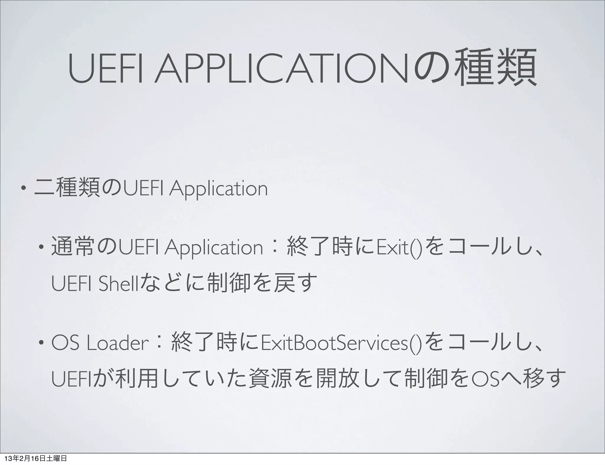 UEFI APPLICATIONの種類

  • 二種類のUEFI Application


     • 通常のUEFI Application：終了時にExit()をコールし、

        UEFI Shellなどに制御を戻す

     • OS     Loader：終了時にExitBootServices()をコールし、
        UEFIが利用していた資源を開放して制御をOSへ移す


13年2月16日土曜日
 