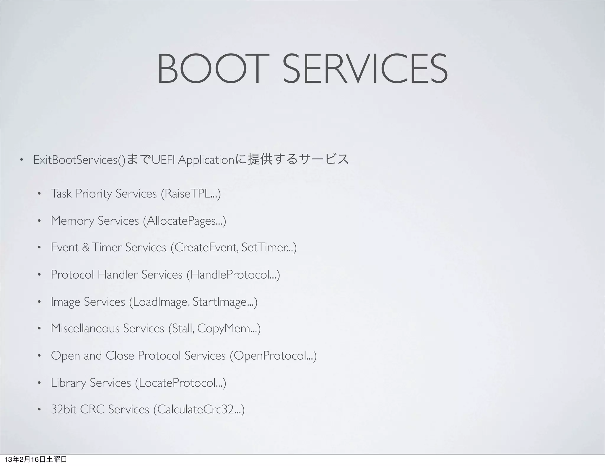 BOOT SERVICES
  •   ExitBootServices()までUEFI Applicationに提供するサービス

      •   Task Priority Services (RaiseTPL...)

      •   Memory Services (AllocatePages...)

      •   Event & Timer Services (CreateEvent, SetTimer...)

      •   Protocol Handler Services (HandleProtocol...)

      •   Image Services (LoadImage, StartImage...)

      •   Miscellaneous Services (Stall, CopyMem...)

      •   Open and Close Protocol Services (OpenProtocol...)

      •   Library Services (LocateProtocol...)

      •   32bit CRC Services (CalculateCrc32...)


13年2月16日土曜日
 