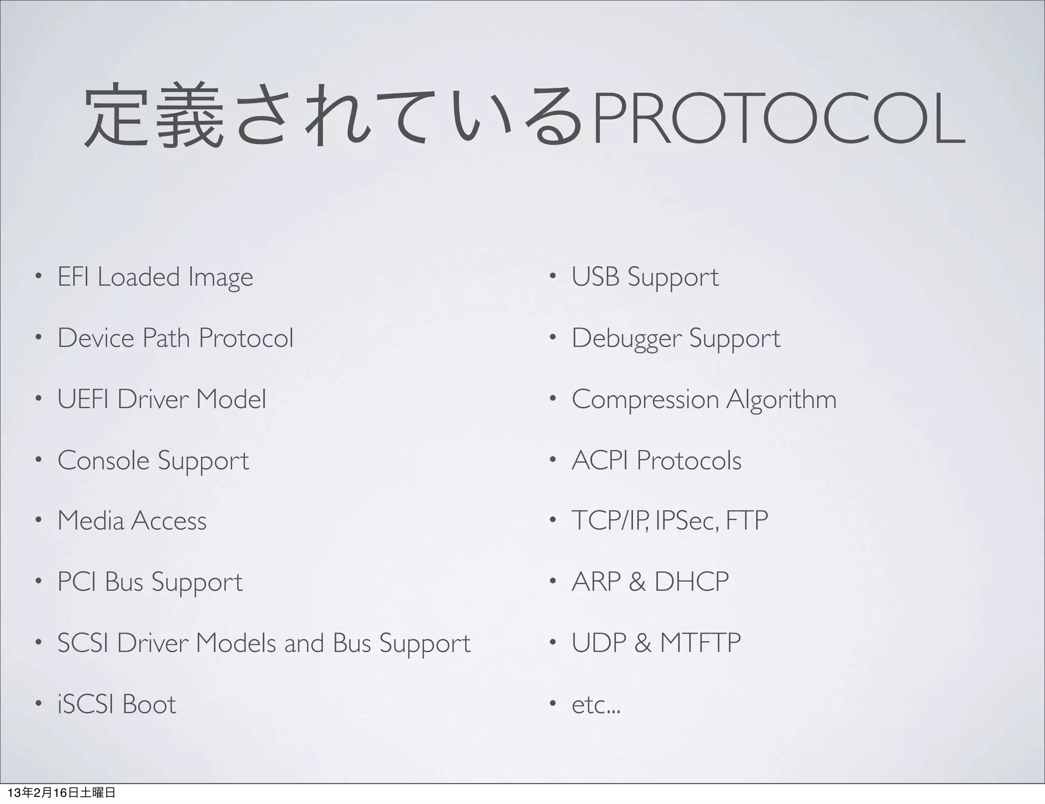 定義されているPROTOCOL
  •   EFI Loaded Image                     •   USB Support

  •   Device Path Protocol                 •   Debugger Support

  •   UEFI Driver Model                    •   Compression Algorithm

  •   Console Support                      •   ACPI Protocols

  •   Media Access                         •   TCP/IP, IPSec, FTP

  •   PCI Bus Support                      •   ARP & DHCP

  •   SCSI Driver Models and Bus Support   •   UDP & MTFTP

  •   iSCSI Boot                           •   etc...

13年2月16日土曜日
 