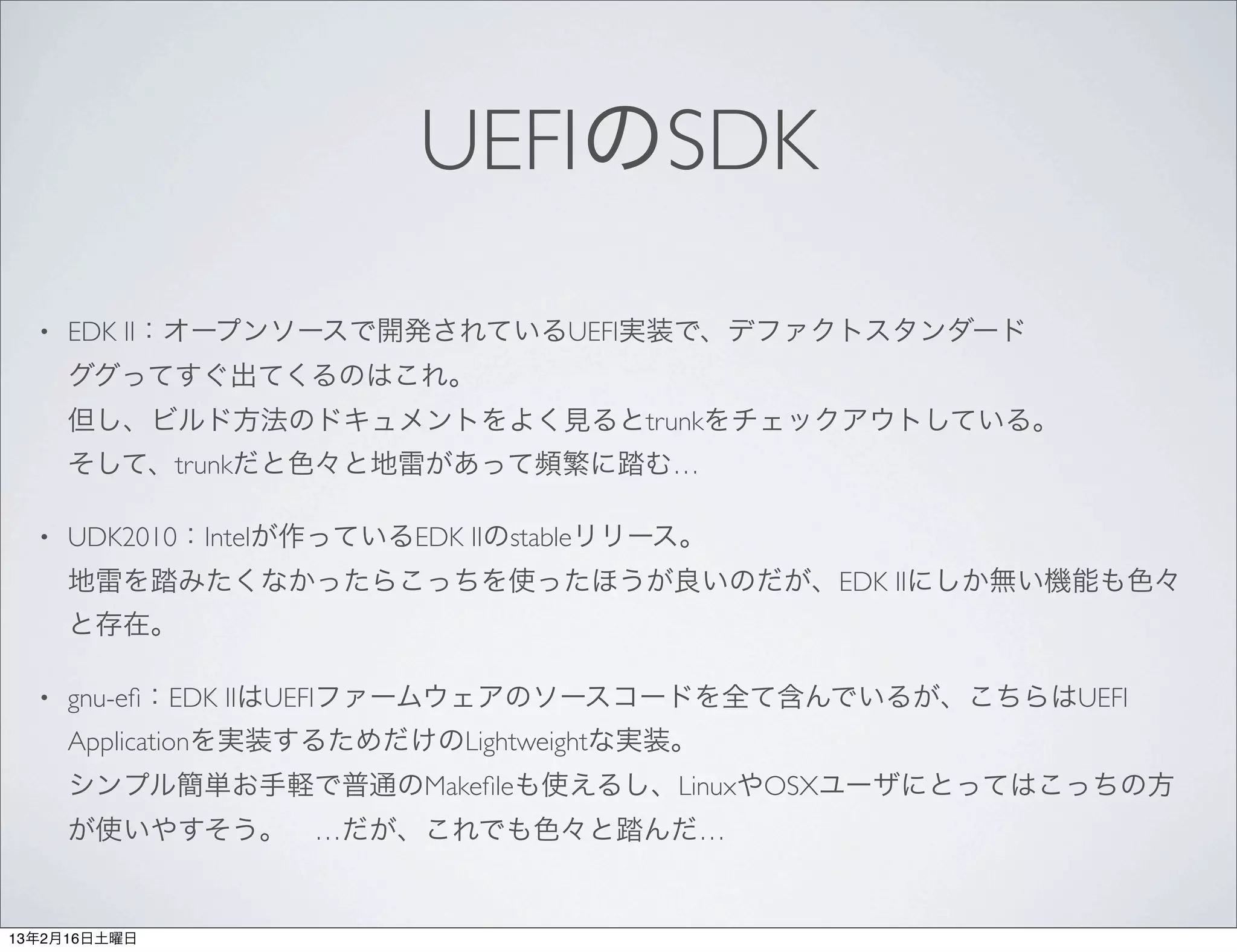 UEFIのSDK
  •   EDK II：オープンソースで開発されているUEFI実装で、デファクトスタンダード
      ググってすぐ出てくるのはこれ。
      但し、ビルド方法のドキュメントをよく見るとtrunkをチェックアウトしている。
      そして、trunkだと色々と地雷があって頻繁に踏む…

  •   UDK2010：Intelが作っているEDK IIのstableリリース。
      地雷を踏みたくなかったらこっちを使ったほうが良いのだが、EDK IIにしか無い機能も色々
      と存在。

  •   gnu-eﬁ：EDK IIはUEFIファームウェアのソースコードを全て含んでいるが、こちらはUEFI
      Applicationを実装するためだけのLightweightな実装。
      シンプル簡単お手軽で普通のMakeﬁleも使えるし、LinuxやOSXユーザにとってはこっちの方
      が使いやすそう。 …だが、これでも色々と踏んだ…


13年2月16日土曜日
 