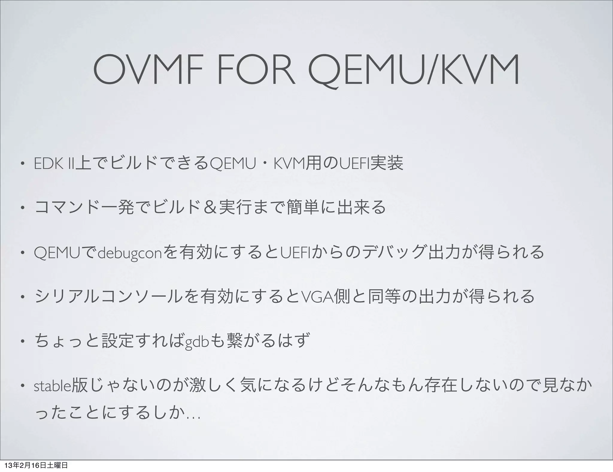 OVMF FOR QEMU/KVM
  •   EDK II上でビルドできるQEMU・KVM用のUEFI実装

  •   コマンド一発でビルド＆実行まで簡単に出来る

  •   QEMUでdebugconを有効にするとUEFIからのデバッグ出力が得られる

  •   シリアルコンソールを有効にするとVGA側と同等の出力が得られる

  •   ちょっと設定すればgdbも繋がるはず

  •   stable版じゃないのが激しく気になるけどそんなもん存在しないので見なか
      ったことにするしか…

13年2月16日土曜日
 