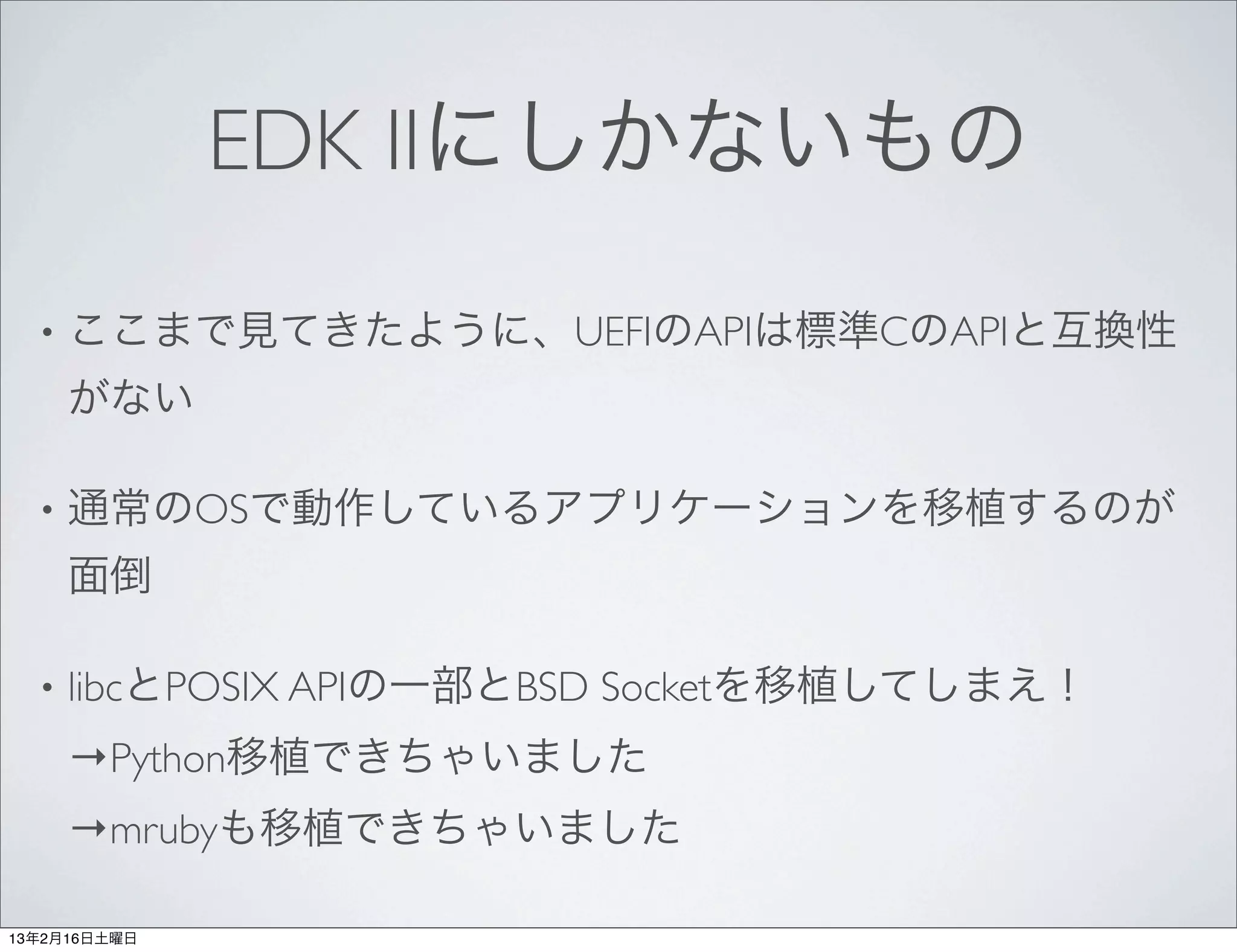 EDK IIにしかないもの

  •   ここまで見てきたように、UEFIのAPIは標準CのAPIと互換性
      がない

  •   通常のOSで動作しているアプリケーションを移植するのが
      面倒

  •   libcとPOSIX APIの一部とBSD Socketを移植してしまえ！
      →Python移植できちゃいました
      →mrubyも移植できちゃいました

13年2月16日土曜日
 