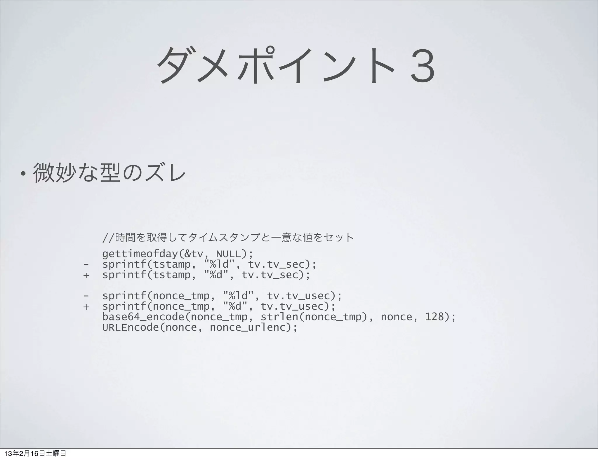 ダメポイント３

  • 微妙な型のズレ


                  //時間を取得してタイムスタンプと一意な値をセット
                  gettimeofday(&tv, NULL);
              -   sprintf(tstamp, "%ld", tv.tv_sec);
              +   sprintf(tstamp, "%d", tv.tv_sec);

              -   sprintf(nonce_tmp, "%ld", tv.tv_usec);
              +   sprintf(nonce_tmp, "%d", tv.tv_usec);
                  base64_encode(nonce_tmp, strlen(nonce_tmp), nonce, 128);
                  URLEncode(nonce, nonce_urlenc);




13年2月16日土曜日
 