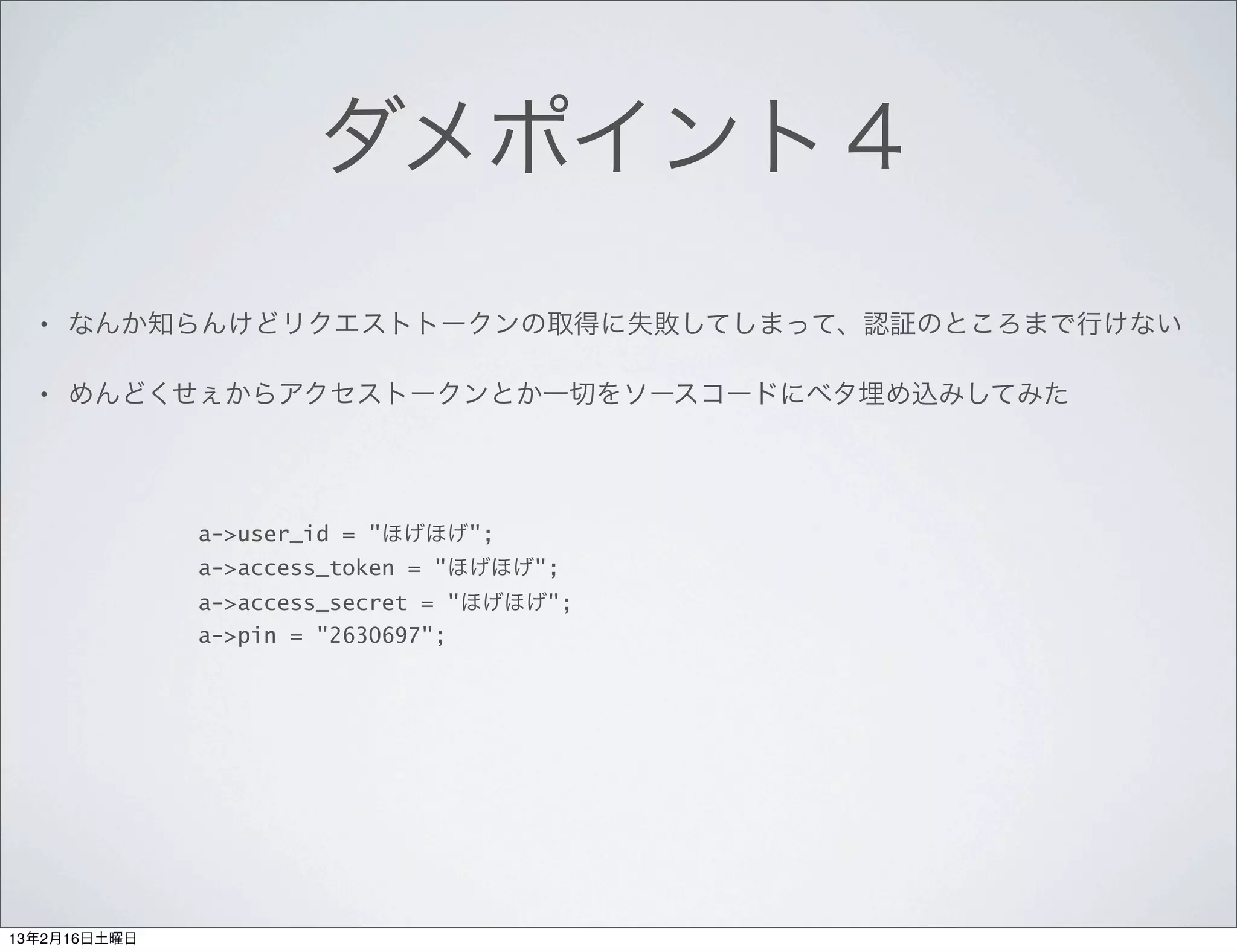 ダメポイント４
  •   なんか知らんけどリクエストトークンの取得に失敗してしまって、認証のところまで行けない

  •   めんどくせぇからアクセストークンとか一切をソースコードにベタ埋め込みしてみた




              a->user_id = "ほげほげ";
              a->access_token = "ほげほげ";
              a->access_secret = "ほげほげ";
              a->pin = "2630697";




13年2月16日土曜日
 