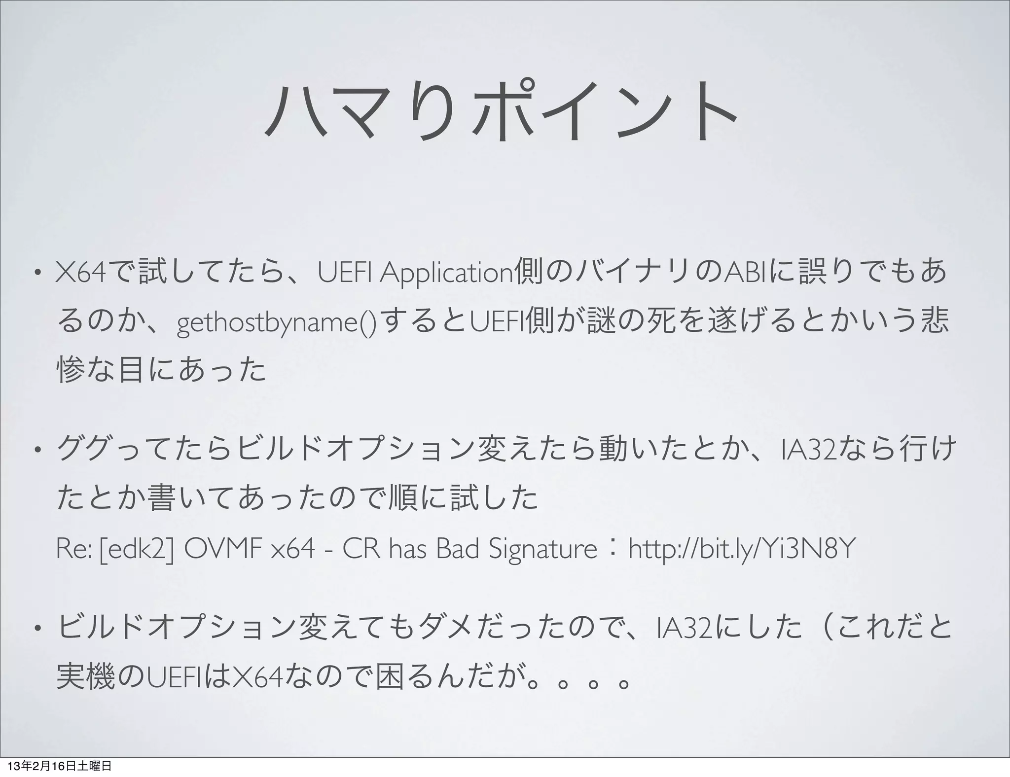 ハマりポイント

  •   X64で試してたら、UEFI Application側のバイナリのABIに誤りでもあ
      るのか、gethostbyname()するとUEFI側が の死を遂げるとかいう悲
      惨な目にあった

  •   ググってたらビルドオプション変えたら動いたとか、IA32なら行け
      たとか書いてあったので順に試した
      Re: [edk2] OVMF x64 - CR has Bad Signature：http://bit.ly/Yi3N8Y

  •   ビルドオプション変えてもダメだったので、IA32にした（これだと
      実機のUEFIはX64なので困るんだが。。。。

13年2月16日土曜日
 