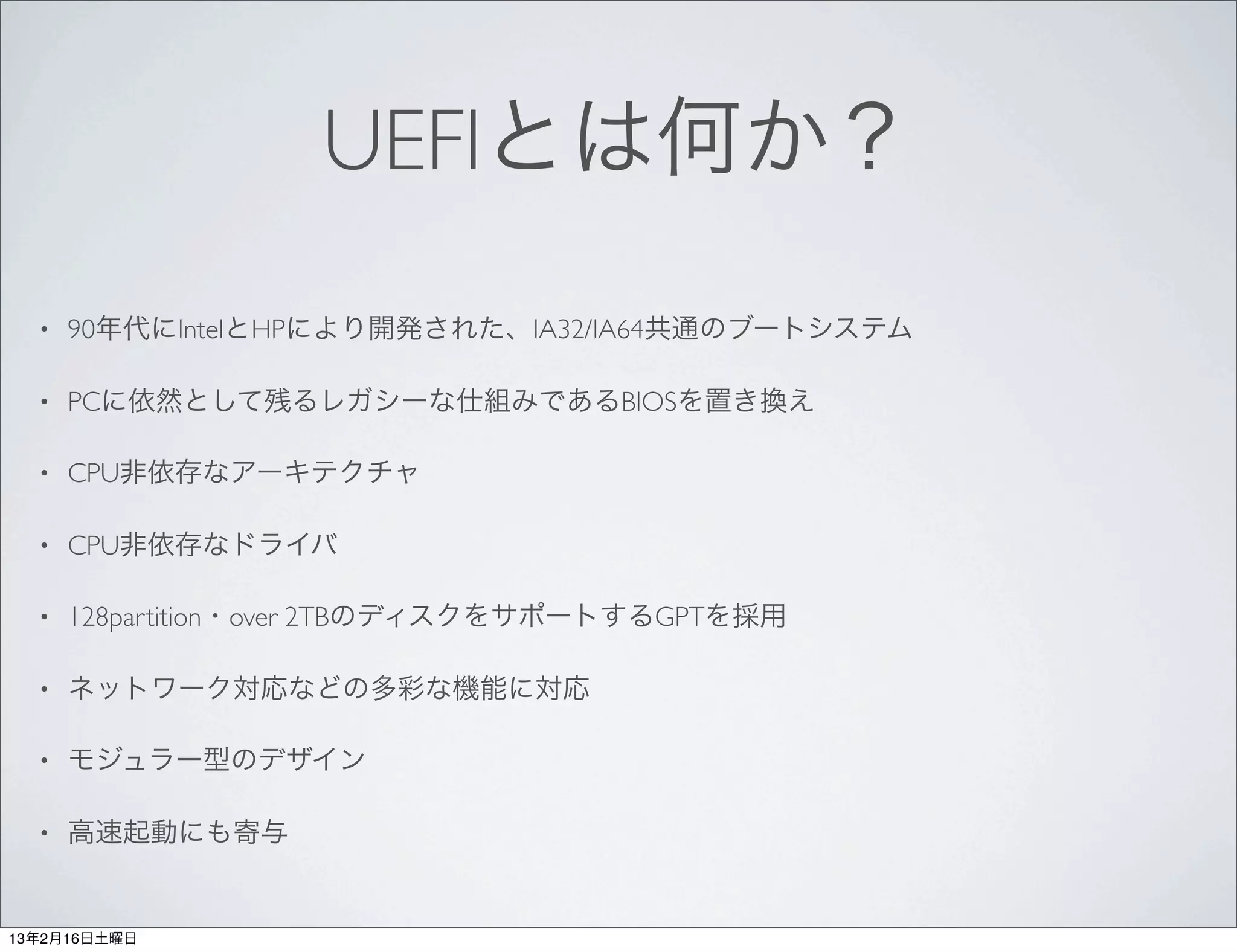 UEFIとは何か？
  •   90年代にIntelとHPにより開発された、IA32/IA64共通のブートシステム

  •   PCに依然として残るレガシーな仕組みであるBIOSを置き換え

  •   CPU非依存なアーキテクチャ

  •   CPU非依存なドライバ

  •   128partition・over 2TBのディスクをサポートするGPTを採用

  •   ネットワーク対応などの多彩な機能に対応

  •   モジュラー型のデザイン

  •   高速起動にも寄与


13年2月16日土曜日
 