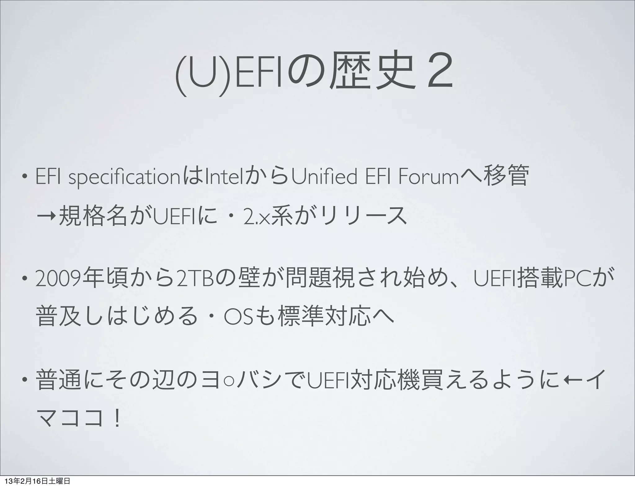 (U)EFIの歴史２

  • EFI   speciﬁcationはIntelからUniﬁed EFI Forumへ移管
     →規格名がUEFIに・2.x系がリリース

  • 2009年頃から2TBの壁が問題視され始め、UEFI搭載PCが

     普及しはじめる・OSも標準対応へ

  • 普通にその辺のヨ○バシでUEFI対応機買えるように←イ

     マココ！

13年2月16日土曜日
 