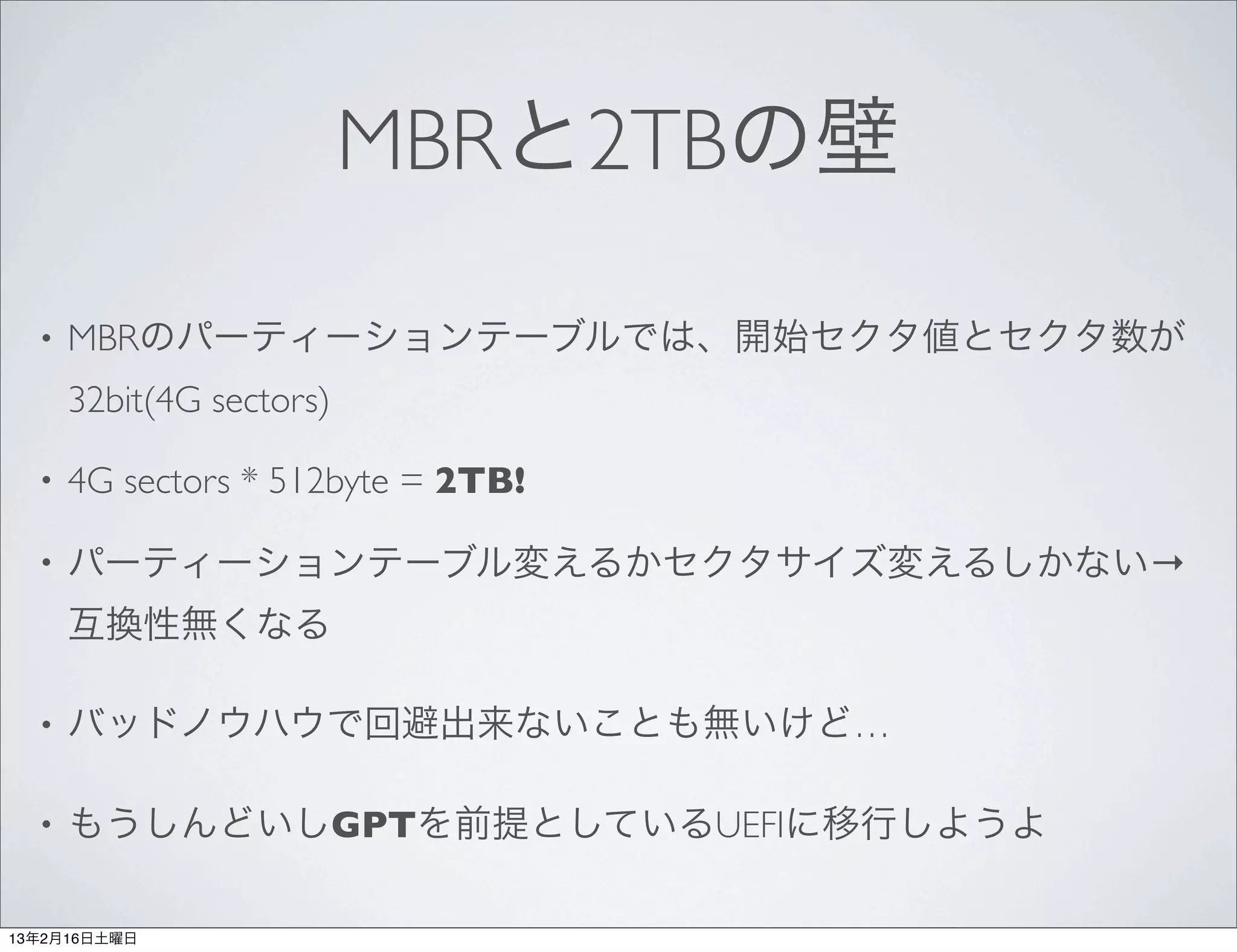 MBRと2TBの壁

  •   MBRのパーティーションテーブルでは、開始セクタ値とセクタ数が
      32bit(4G sectors)

  •   4G sectors * 512byte = 2TB!

  •   パーティーションテーブル変えるかセクタサイズ変えるしかない→
      互換性無くなる

  •   バッドノウハウで回避出来ないことも無いけど…

  •   もうしんどいしGPTを前提としているUEFIに移行しようよ

13年2月16日土曜日
 