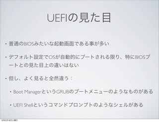 UEFIの見た目

  •   普通のBIOSみたいな起動画面である事が多い

  •   デフォルト設定でOSが自動的にブートされる限り、特にBIOSブ
      ートとの見た目上の違いはない

  •   但し、よく見ると全然違う：

      •   Boot ManagerというGRUBのブートメニューのようなものがある

      •   UEFI Shellというコマンドプロンプトのようなシェルがある

13年2月16日土曜日
 