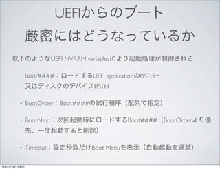 UEFIからのブート
              厳密にはどうなっているか
     以下のようなUEFI NVRAM variablesにより起動処理が制御される

        •     Boot####：ロードするUEFI applicationのPATH・
              又はディスクのデバイスPATH

        •     BootOrder：Boot####の試行順序（配列で指定）

        •     BootNext：次回起動時にロードするBoot####（BootOrderより優
              先、一度起動すると削除）

        •     Timeout：設定秒数だけBoot Menuを表示（自動起動を遅延）

13年2月16日土曜日
 