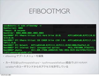 EFIBOOTMGR




  •   eﬁbootmgrでブートメニューを編集

  •   カーネルは/sys/ﬁrmware/eﬁ/vars/・/sys/ﬁrmware/eﬁ/eﬁvars/経由でUEFI NVRAM
      variablesへのユーザランドからのアクセスを許可している


13年2月16日土曜日
 