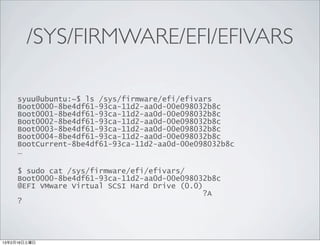 /SYS/FIRMWARE/EFI/EFIVARS

     syuu@ubuntu:~$ ls /sys/firmware/efi/efivars
     Boot0000-8be4df61-93ca-11d2-aa0d-00e098032b8c
     Boot0001-8be4df61-93ca-11d2-aa0d-00e098032b8c
     Boot0002-8be4df61-93ca-11d2-aa0d-00e098032b8c
     Boot0003-8be4df61-93ca-11d2-aa0d-00e098032b8c
     Boot0004-8be4df61-93ca-11d2-aa0d-00e098032b8c
     BootCurrent-8be4df61-93ca-11d2-aa0d-00e098032b8c
     …

     $ sudo cat /sys/firmware/efi/efivars/
     Boot0000-8be4df61-93ca-11d2-aa0d-00e098032b8c
     @EFI VMware Virtual SCSI Hard Drive (0.0)
                                              ?A
     ?




13年2月16日土曜日
 