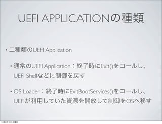 UEFI APPLICATIONの種類

  • 二種類のUEFI Application


     • 通常のUEFI Application：終了時にExit()をコールし、

        UEFI Shellなどに制御を戻す

     • OS     Loader：終了時にExitBootServices()をコールし、
        UEFIが利用していた資源を開放して制御をOSへ移す


13年2月16日土曜日
 
