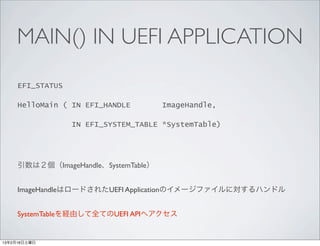 MAIN() IN UEFI APPLICATION
     EFI_STATUS

     HelloMain ( IN EFI_HANDLE       ImageHandle,

                 IN EFI_SYSTEM_TABLE *SystemTable)




     引数は２個（ImageHandle、SystemTable）


     ImageHandleはロードされたUEFI Applicationのイメージファイルに対するハンドル


     SystemTableを経由して全てのUEFI APIへアクセス


13年2月16日土曜日
 
