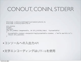 CONOUT, CONIN, STDERR

       #include <Library/UefiApplicationEntryPoint.h>
       #include <Library/UefiLib.h>

       EFI_STATUS
       EFIAPI
       UefiMain
       (IN EFI_HANDLE ImageHandle, IN EFI_SYSTEM_TABLE *SystemTable)
       {
         SystemTable->ConOut->OutputString(SystemTable->ConOut, L"Hello Worldrn");
         return EFI_SUCCESS;
       }




  •コンソールへの入出力API

  •文字エンコーディングはUTF-16を使用

13年2月16日土曜日
 