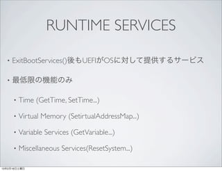 RUNTIME SERVICES

  •   ExitBootServices()後もUEFIがOSに対して提供するサービス

  •   最低限の機能のみ

      •   Time (GetTime, SetTime...)

      •   Virtual Memory (SetirtualAddressMap...)

      •   Variable Services (GetVariable...)

      •   Miscellaneous Services(ResetSystem...)

13年2月16日土曜日
 