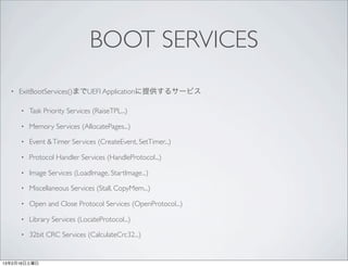 BOOT SERVICES
  •   ExitBootServices()までUEFI Applicationに提供するサービス

      •   Task Priority Services (RaiseTPL...)

      •   Memory Services (AllocatePages...)

      •   Event & Timer Services (CreateEvent, SetTimer...)

      •   Protocol Handler Services (HandleProtocol...)

      •   Image Services (LoadImage, StartImage...)

      •   Miscellaneous Services (Stall, CopyMem...)

      •   Open and Close Protocol Services (OpenProtocol...)

      •   Library Services (LocateProtocol...)

      •   32bit CRC Services (CalculateCrc32...)


13年2月16日土曜日
 
