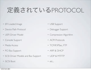 定義されているPROTOCOL
  •   EFI Loaded Image                     •   USB Support

  •   Device Path Protocol                 •   Debugger Support

  •   UEFI Driver Model                    •   Compression Algorithm

  •   Console Support                      •   ACPI Protocols

  •   Media Access                         •   TCP/IP, IPSec, FTP

  •   PCI Bus Support                      •   ARP & DHCP

  •   SCSI Driver Models and Bus Support   •   UDP & MTFTP

  •   iSCSI Boot                           •   etc...

13年2月16日土曜日
 