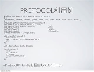PROTOCOL利用例
   #define EFI_SIMPLE_FILE_SYSTEM_PROTOCOL_GUID 
   { 
   0x964e5b22, 0x6459, 0x11d2, {0x8e, 0x39, 0x0, 0xa0, 0xc9, 0x69, 0x72, 0x3b} 
   }
   EFI_GUID gEfiSimpleFileSystemProtocolGuid =
   EFI_SIMPLE_FILE_SYSTEM_PROTOCOL_GUID;
   EFI_SIMPLE_FILE_SYSTEM_PROTOCOL             *Vol;
   EFI_FILE_HANDLE                             Root;
   EFI_FILE_HANDLE                             CurDir;
   EFI_FILE_HANDLE                             FileHandle;
   CHAR16 *FileName = L”hoge.txt”;

   gBS->HandleProtocol (
      DeviceHandle,
      &gEfiSimpleFileSystemProtocolGuid,
      &Vol
   );

   Vol->OpenVolume (Vol, &Root);

   CurDir->Open (
      CurDir,
      &FileHandle,
      FileName,
      EFI_FILE_MODE_READ,
      0
   );



  •ProtocolのHandleを経由してAPIコール
13年2月16日土曜日
 