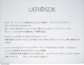 UEFIのSDK
  •   EDK II：オープンソースで開発されているUEFI実装で、デファクトスタンダード
      ググってすぐ出てくるのはこれ。
      但し、ビルド方法のドキュメントをよく見るとtrunkをチェックアウトしている。
      そして、trunkだと色々と地雷があって頻繁に踏む…

  •   UDK2010：Intelが作っているEDK IIのstableリリース。
      地雷を踏みたくなかったらこっちを使ったほうが良いのだが、EDK IIにしか無い機能も色々
      と存在。

  •   gnu-eﬁ：EDK IIはUEFIファームウェアのソースコードを全て含んでいるが、こちらはUEFI
      Applicationを実装するためだけのLightweightな実装。
      シンプル簡単お手軽で普通のMakeﬁleも使えるし、LinuxやOSXユーザにとってはこっちの方
      が使いやすそう。 …だが、これでも色々と踏んだ…


13年2月16日土曜日
 