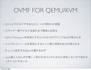 OVMF FOR QEMU/KVM
  •   EDK II上でビルドできるQEMU・KVM用のUEFI実装

  •   コマンド一発でビルド＆実行まで簡単に出来る

  •   QEMUでdebugconを有効にするとUEFIからのデバッグ出力が得られる

  •   シリアルコンソールを有効にするとVGA側と同等の出力が得られる

  •   ちょっと設定すればgdbも繋がるはず

  •   stable版じゃないのが激しく気になるけどそんなもん存在しないので見なか
      ったことにするしか…

13年2月16日土曜日
 
