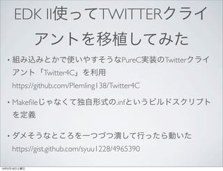 EDK II使ってTWITTERクライ
              アントを移植してみた
  •   組み込みとかで使いやすそうなPureC実装のTwitterクライ
      アント「Twitter4C」を利用
      https://github.com/Plemling138/Twitter4C

  •   Makeﬁleじゃなくて独自形式の.infというビルドスクリプト
      を定義

  •   ダメそうなところを一つづつ潰して行ったら動いた
      https://gist.github.com/syuu1228/4965390

13年2月16日土曜日
 