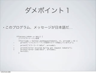 ダメポイント１

  • このプログラム、メッセージが日本語だ…

                  if(access_token == NULL) {
                    //リクエストトークン取得
                    if(errcode = Twitter_GetRequestToken(c, r), errcode < 0) {
              -       printf("リクエストトークンの取得でエラーが発生していますn");
              -        printf("エラーコード:%dn", errcode);
              +        printf("error occured during get request tokenn");
              +        printf("error code:%dn", errcode);
                       exit(0);
                   }




13年2月16日土曜日
 