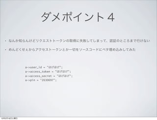 ダメポイント４
  •   なんか知らんけどリクエストトークンの取得に失敗してしまって、認証のところまで行けない

  •   めんどくせぇからアクセストークンとか一切をソースコードにベタ埋め込みしてみた




              a->user_id = "ほげほげ";
              a->access_token = "ほげほげ";
              a->access_secret = "ほげほげ";
              a->pin = "2630697";




13年2月16日土曜日
 