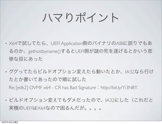 ハマりポイント

  •   X64で試してたら、UEFI Application側のバイナリのABIに誤りでもあ
      るのか、gethostbyname()するとUEFI側が の死を遂げるとかいう悲
      惨な目にあった

  •   ググってたらビルドオプション変えたら動いたとか、IA32なら行け
      たとか書いてあったので順に試した
      Re: [edk2] OVMF x64 - CR has Bad Signature：http://bit.ly/Yi3N8Y

  •   ビルドオプション変えてもダメだったので、IA32にした（これだと
      実機のUEFIはX64なので困るんだが。。。。

13年2月16日土曜日
 