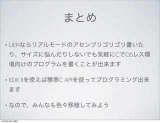 まとめ

  • UEFIならリアルモードのアセンブリゴリゴリ書いた

     り、サイズに悩んだりしないでも気軽にCでOSレス環
     境向けのプログラムを書くことが出来ます

  • EDK       IIを使えば標準C APIを使ってプログラミング出来
     ます

  • なので、みんなも色々移植してみよう


13年2月16日土曜日
 