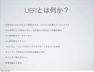UEFIとは何か？
  •   90年代にIntelとHPにより開発された、IA32/IA64共通のブートシステム

  •   PCに依然として残るレガシーな仕組みであるBIOSを置き換え

  •   CPU非依存なアーキテクチャ

  •   CPU非依存なドライバ

  •   128partition・over 2TBのディスクをサポートするGPTを採用

  •   ネットワーク対応などの多彩な機能に対応

  •   モジュラー型のデザイン

  •   高速起動にも寄与


13年2月16日土曜日
 