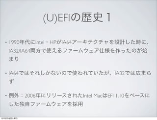 (U)EFIの歴史１

  •   1990年代にIntel・HPがIA64アーキテクチャを設計した時に、
      IA32/IA64両方で使えるファームウェア仕様を作ったのが始
      まり

  •   IA64ではそれしかないので使われていたが、IA32では広まら
      ず

  •   例外：2006年にリリースされたIntel MacはEFI 1.10をベースに
      した独自ファームウェアを採用

13年2月16日土曜日
 