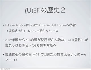 (U)EFIの歴史２

  • EFI   speciﬁcationはIntelからUniﬁed EFI Forumへ移管
     →規格名がUEFIに・2.x系がリリース

  • 2009年頃から2TBの壁が問題視され始め、UEFI搭載PCが

     普及しはじめる・OSも標準対応へ

  • 普通にその辺のヨ○バシでUEFI対応機買えるように←イ

     マココ！

13年2月16日土曜日
 