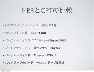MBRとGPTの比較

  •   MBRではパーティーション：4個→128個

  •   セクタアドレス長：32bit→64bit

  •   パーティーションタイプ：1byte→16byte GUID

  •   ブートフラグ：1byte→属性フラグ：8bytes

  •   パーティーション名：72bytes UTF-16

  •   バックアップのパーティーションテーブル領域

13年2月16日土曜日
 