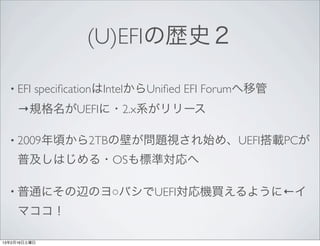 (U)EFIの歴史２

  • EFI   speciﬁcationはIntelからUniﬁed EFI Forumへ移管
     →規格名がUEFIに・2.x系がリリース

  • 2009年頃から2TBの壁が問題視され始め、UEFI搭載P...
