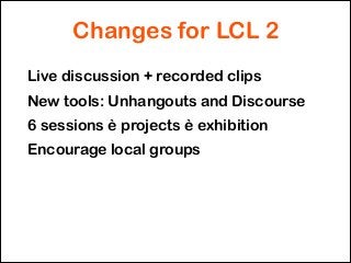 Changes for LCL 2
Live discussion + recorded clips
New tools: Unhangouts and Discourse
6 sessions è projects è exhibition
...