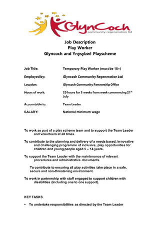 Job Description
Play Worker
Glyncoch and Ynysybwl Playscheme
Job Title: Temporary Play Worker (must be 18+)
Employed by: Glyncoch Community Regeneration Ltd
Location: Glyncoch Community Partnership Office
Hours of work: 20 hours for 5 weeks from week commencing 21st
July
Accountable to: Team Leader
SALARY: National minimum wage
To work as part of a play scheme team and to support the Team Leader
and volunteers at all times
To contribute to the planning and delivery of a needs based, innovative
and challenging programme of inclusive, play opportunities for
children and young people aged 5 – 14 years.
To support the Team Leader with the maintenance of relevant
procedures and administrative documents.
To contribute to ensuring all play activities take place in a safe,
secure and non-threatening environment.
To work in partnership with staff engaged to support children with
disabilities (Including one to one support).
KEY TASKS
 To undertake responsibilities as directed by the Team Leader
 