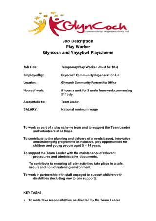 Job Description
Play Worker
Glyncoch and Ynysybwl Playscheme
Job Title: Temporary Play Worker (must be 18+)
Employed by: Glyncoch Community Regeneration Ltd
Location: Glyncoch Community Partnership Office
Hours of work: 6 hours a week for 5 weeks from week commencing
21st
July
Accountable to: Team Leader
SALARY: National minimum wage
To work as part of a play scheme team and to support the Team Leader
and volunteers at all times
To contribute to the planning and delivery of a needs based, innovative
and challenging programme of inclusive, play opportunities for
children and young people aged 5 – 14 years.
To support the Team Leader with the maintenance of relevant
procedures and administrative documents.
To contribute to ensuring all play activities take place in a safe,
secure and non-threatening environment.
To work in partnership with staff engaged to support children with
disabilities (Including one to one support).
KEY TASKS
 To undertake responsibilities as directed by the Team Leader
 