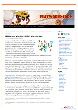 Home

Playworld Interactive Holding Corp

About Us

Our Products

Where To Buy

← The Joys and Benefits of Various Face Painting Ideas – Waldo is More Than Just Hard to Find – Playw orld Corp →

Follow Us!

Playw orld Corp

Riddling Your Way into a Child’s Attention Span
Posted on November 14, 2013 by play2964

Have you ever noticed that amazed look on a child’s face
when they hear music, rhymes or see vibrant colors? The
visual and audio senses of a child create fascinating ways
to gain their attention. Some of these methods can be
used to increase their learning absorption rate as well.
Playtime educational games can be a great way to help
your child advance their learning skills tremendously.
Using tools such as riddles and rhymes can help a child to
build their vocabulary and word association skills simultaneously, in addition to creating
memorization tools for nearly any subject.
While many parents already know and appreciate how great riddles can be when creating
games to play with their kids, however, most do not realize how much there are actually
heightening their child’s mind, getting the wheels turning as they hear the word play and
sound vibrations. Riddles have always been known as the fun game-like word play that is
typically used to engage babies with simple language ease the bedtime jitters of any child
and challenge school-aged children into thinking on their own. However, children can use
various skills strengthened by riddles well into their college careers in most cases.
For example, many elementary school students are taught various rhymes, riddles and
playtime educational games that are associated with English spelling, language, vocabulary,
days of the months or even mathematical equations. Unlike rhymes, riddles engage the
brain into thinking outside the box, so to speak, giving a child the ability to break down
sentences, separate emotion from fact instantly and use logic to obtain their answer.
Not sure where to start when compiling your master list of riddles to test out? Many
studies have shown that children are more engaged by riddles that incorporate things that
they can relate to such as characters, animals, shapes and sounds. While adding music to
riddle equations can also be very effective and increase other skills such as memory,
hearing and multi-tasking, many parents prefer to implement additional tools to their
riddle routines at a gradual pace not to risk their child’s focus.

Recent Posts
Using Lego’s to Help Children
Develop and Strengthen Vital
Skills
Waldo is More Than Just Hard
to Find – Play world Corp
Riddling Your Way into a
Child’s Attention Span
The Joy s and Benefits of
Various Face Painting Ideas –
Play world Corp
Spooky Hanging Spider Craft
Makes a Great Project for You
and Your Kids this Halloween

Categories
Educational games
Educational Toy s
Kids Crafts
Kids Recipes
Kids Toy s
Uncategorized

Recent Comments
Archives
November 2013
October 2013
May 2013
April 2013
March 2013
February 2013
January 2013
December 2012
October 2012
September 2012
July 2012
June 2012
April 2012
March 2012

This entry w as posted in Educational games and tagged playtime educational games, playw orld corp, riddles.
Bookmark the permalink.

← The Joys and Benefits of Various Face Painting Ideas – Waldo is More Than Just Hard to Find – Playw orld Corp →
Playw orld Corp

converted by Web2PDFConvert.com

 