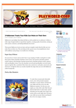 Home

Playworld Interactive Holding Corp

About Us

← Father’s Day Craft Ideas For The Best Dad Ever

Our Products

Where To Buy

‘Free’ Apps Lead to Huge Bills, But This Could be Ending
Soon →

Follow Us!

3 Halloween Treats Your Kids Can Make on Their Own
Recent Posts

Posted on October 7, 2013 by play2964

Halloween is one holiday that almost all kids as well as adults love to celebrate. It offers a
wide range of opportunities to spend time together, creating spooky decorations, coming up
with creative costumes, and baking deliciously fun treats!
These great Halloween treats are tasty and easy enough to make that the kids can even
make them on their own. This can help provide a great sense of accomplishment, boost
self-confidence and perhaps even instill a love of baking.

Spooky Hanging Spider Craft
Makes a Great Project for You
and Your Kids this Halloween
5 Best Apps for Preschoolers
Clean-up Scavenger Hunt:
Great Parent-Child Activity
When Winter Doldrums Hit
‘Free’ Apps Lead to Huge Bills,
But This Could be Ending Soon
3 Halloween Treats Your Kids
Can Make on Their Own

Categories

Super Easy S’Mores
Everyone loves s’mores and you don’t have to go camping or build a roaring fire to make
these gooey-licious chocolate-hazelnut s’more treats. Just spread 4 chocolate graham
cracker squares with chocolate-hazelnut spread and 4 chocolate graham cracker squares
with marshmallow crème. Press the chocolate covered and marshmallow covered cracker
squares together like a sandwich. Place them onto a microwave-safe plate, uncovered, and
microwave on high for about 30 seconds. Sprinkle the edges that ooze out with Halloween
colored nonpareils.

Peek-a-Boo Monsters

To make these monstrously delectable
treats, start with premade cupcakes
(chocolate is a great choice), and then let
your child create his or her own silly
Halloween monster. For the eyes, you
might use a thin white wafer (like Neccos)
sliced in half with two mini candy-coated
chocolates for the pupils. Sour candy corn
works well to create spiky hair. Of course,
your child can use just about anything for
his or her own unique creation.

Educational games
Educational Toy s
Kids Crafts
Kids Recipes
Kids Toy s
Uncategorized

Recent Comments
Archives
October 2013
May 2013
April 2013
March 2013
February 2013
January 2013
December 2012
October 2012
September 2012
July 2012
June 2012
April 2012
March 2012

picture courtesy of Parents.com

converted by Web2PDFConvert.com

 