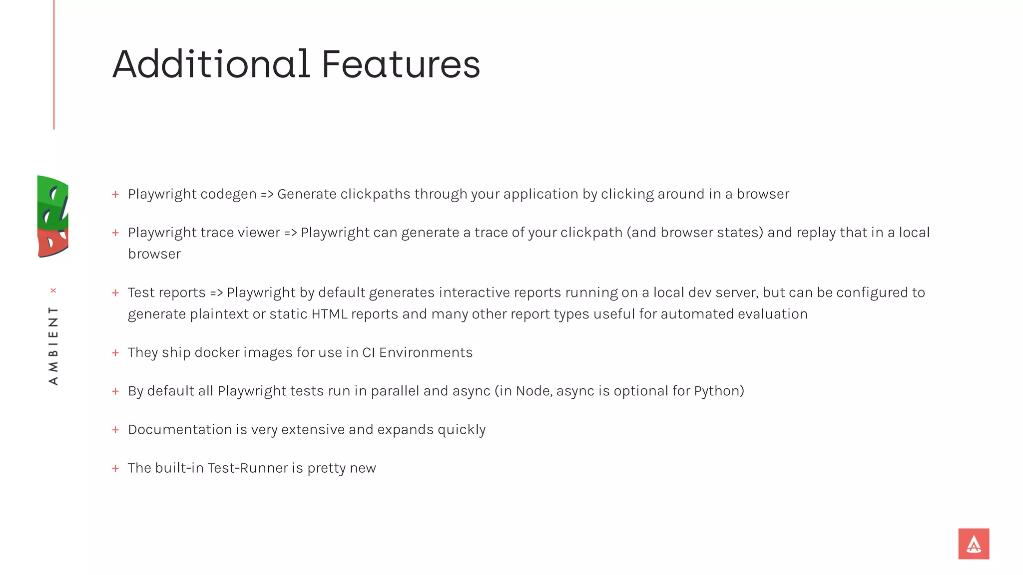 x
+ Playwright codegen => Generate clickpaths through your application by clicking around in a browser
+ Playwright trace viewer => Playwright can generate a trace of your clickpath (and browser states) and replay that in a local
browser
+ Test reports => Playwright by default generates interactive reports running on a local dev server, but can be configured to
generate plaintext or static HTML reports and many other report types useful for automated evaluation
+ They ship docker images for use in CI Environments
+ By default all Playwright tests run in parallel and async (in Node, async is optional for Python)
+ Documentation is very extensive and expands quickly
+ The built-in Test-Runner is pretty new
 