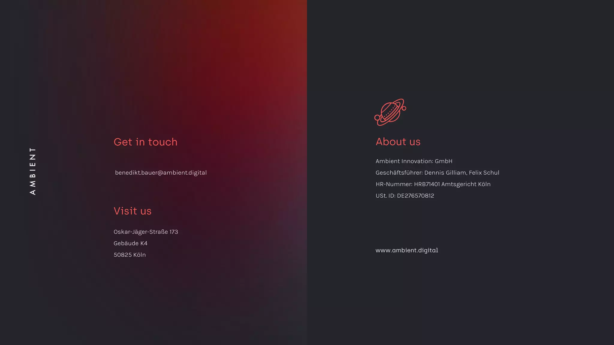 Oskar-Jäger-Straße 173
Gebäude K4
50825 Köln
Ambient Innovation: GmbH
Geschäftsführer: Dennis Gilliam, Felix Schul
HR-Nummer: HRB71401 Amtsgericht Köln
USt. ID: DE276570812
benedikt.bauer@ambient.digital
 