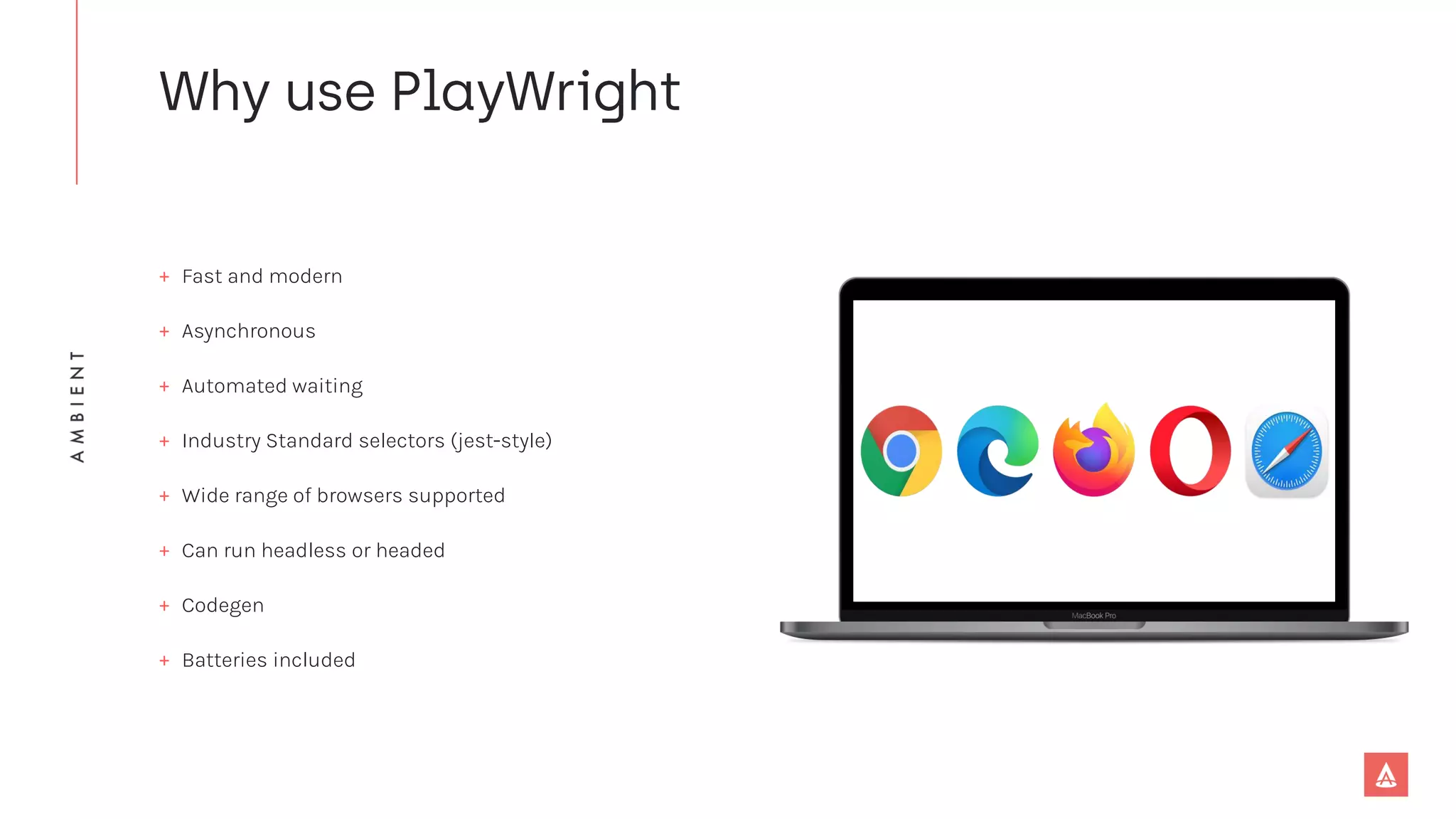 + Fast and modern
+ Asynchronous
+ Automated waiting
+ Industry Standard selectors (jest-style)
+ Wide range of browsers supported
+ Can run headless or headed
+ Codegen
+ Batteries included
 