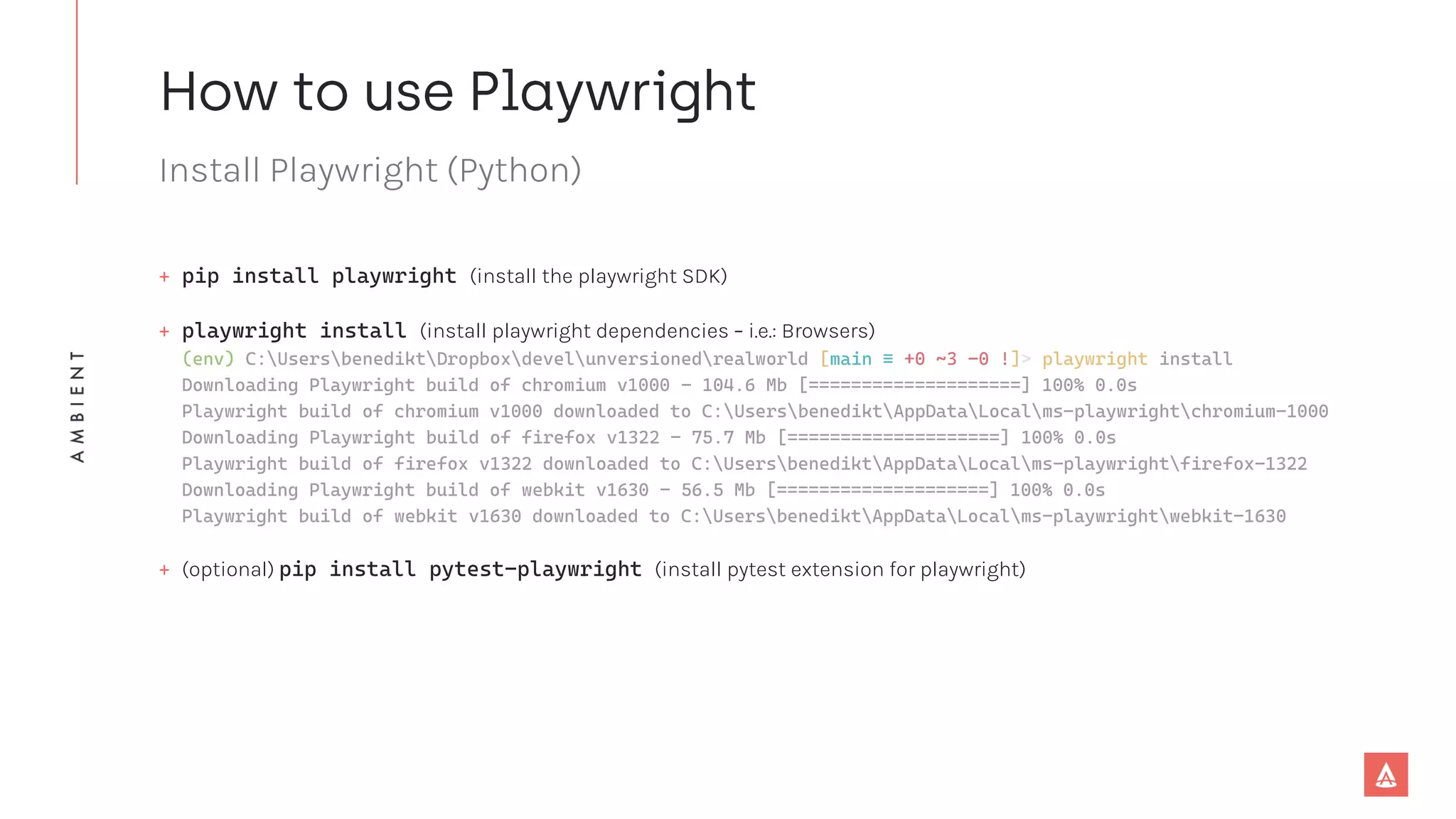 Install Playwright (Python)
+ pip install playwright (install the playwright SDK)
+ playwright install (install playwright dependencies – i.e.: Browsers)
(env) C:UsersbenediktDropboxdevelunversionedrealworld [main ≡ +0 ~3 -0 !]> playwright install
Downloading Playwright build of chromium v1000 - 104.6 Mb [====================] 100% 0.0s
Playwright build of chromium v1000 downloaded to C:UsersbenediktAppDataLocalms-playwrightchromium-1000
Downloading Playwright build of firefox v1322 - 75.7 Mb [====================] 100% 0.0s
Playwright build of firefox v1322 downloaded to C:UsersbenediktAppDataLocalms-playwrightfirefox-1322
Downloading Playwright build of webkit v1630 - 56.5 Mb [====================] 100% 0.0s
Playwright build of webkit v1630 downloaded to C:UsersbenediktAppDataLocalms-playwrightwebkit-1630
+ (optional) pip install pytest-playwright (install pytest extension for playwright)
 